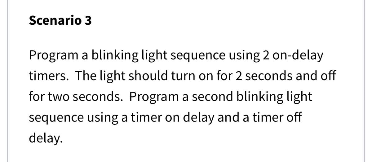 Scenario 3
Program a blinking light sequence using 2 on-delay
timers. The light should turn on for 2 seconds and off
for two seconds. Program a second blinking light
sequence using a timer on delay and a timer off
delay.