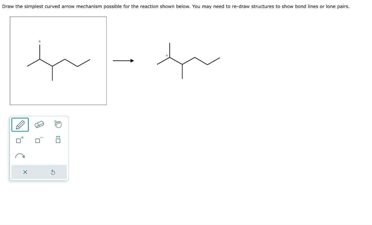 2
×
G
+
Draw the simplest curved arrow mechanism possible for the reaction shown below. You may need to re-draw structures to show bond lines or lone pairs.