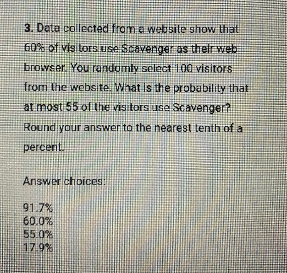 3. Data collected from a website show that
60% of visitors use Scavenger as their web
browser. You randomly select 100 visitors
from the website. What is the probability that
at most 55 of the visitors use Scavenger?
Round your answer to the nearest tenth of a
percent.
Answer choices:
91.7%
60.0%
55.0%
17.9%