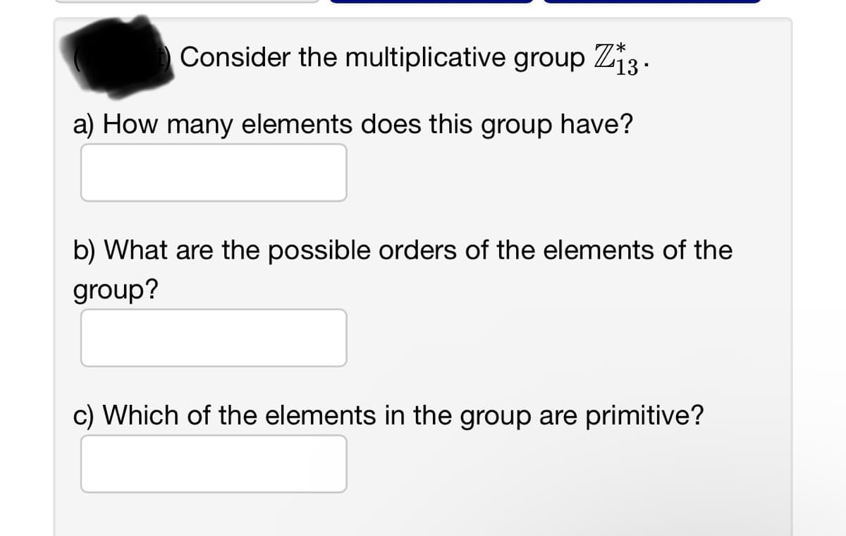 Consider the multiplicative group Z13.
a) How many elements does this group have?
b) What are the possible orders of the elements of the
group?
c) Which of the elements in the group are primitive?