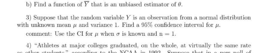b) Find a function of Y that is an unbiased estimator of 0.
3) Suppose that the random variable Y is an observation from a normal distribution
with unknown mean µ and variance 1. Find a 95% confidence interval for µ.
comment: Use the CI for u when σ is known and n = 1.
4) "Athletes at major colleges graduated, on the whole, at virtually the same rate
og other students" according to the NCAA in 1002 Supnoco thot in
n nou noll of