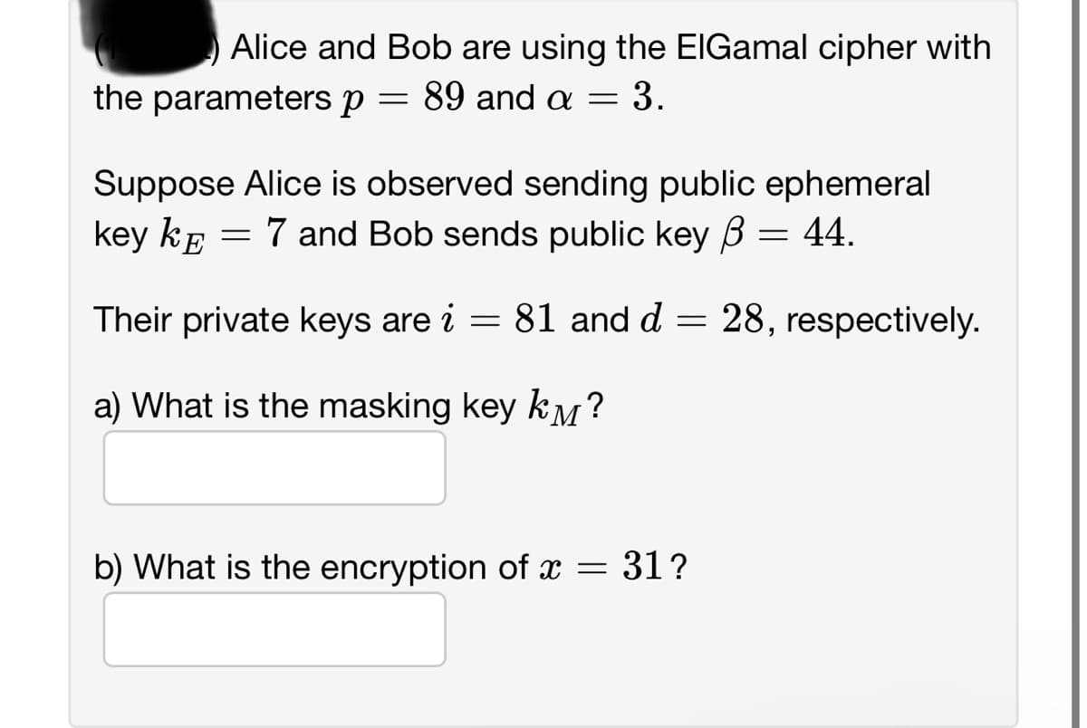 Alice and Bob are using the EIGamal cipher with
the parameters p = 89 and a = 3.
Suppose Alice is observed sending public ephemeral
key KE 7 and Bob sends public key ß = 44.
=
Their private keys are i = 81 and d = 28, respectively.
a) What is the masking key k?
b) What is the encryption of x = 31?