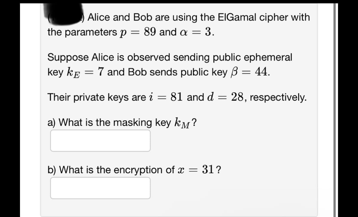 Alice and Bob are using the ElGamal cipher with
= : 89 and a = 3.
the parameters p
Suppose Alice is observed sending public ephemeral
key KE 7 and Bob sends public key = 44.
=
Their private keys are i
a) What is the masking key km?
=
81 and d
=
b) What is the encryption of x = 31?
28, respectively.