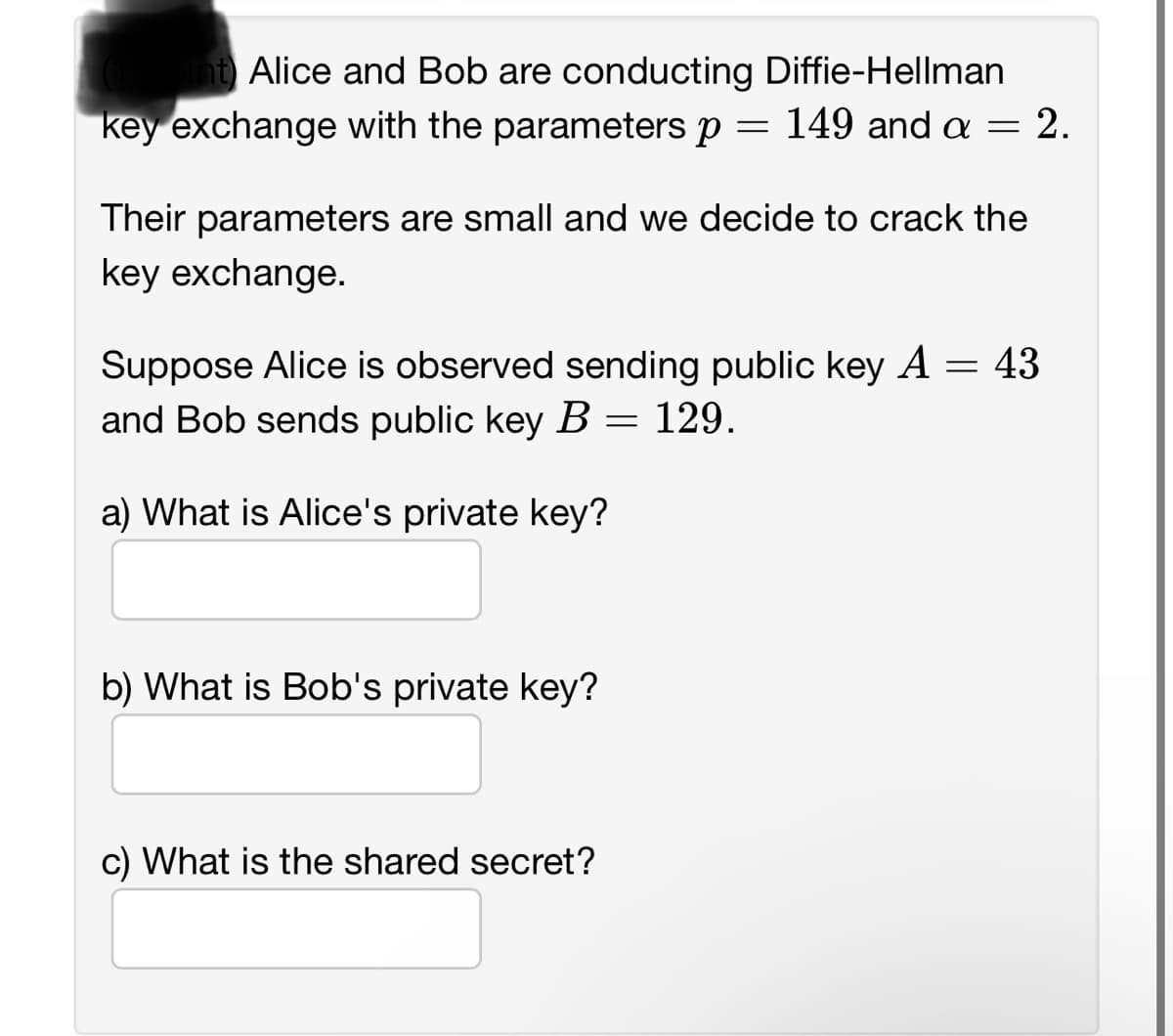 int Alice and Bob are conducting Diffie-Hellman
key exchange with the parameters p 149 and a
=
=
Their parameters are small and we decide to crack the
key exchange.
b) What is Bob's private key?
-2.
Suppose Alice is observed sending public key A = 43
and Bob sends public key B = 129.
a) What is Alice's private key?
c) What is the shared secret?