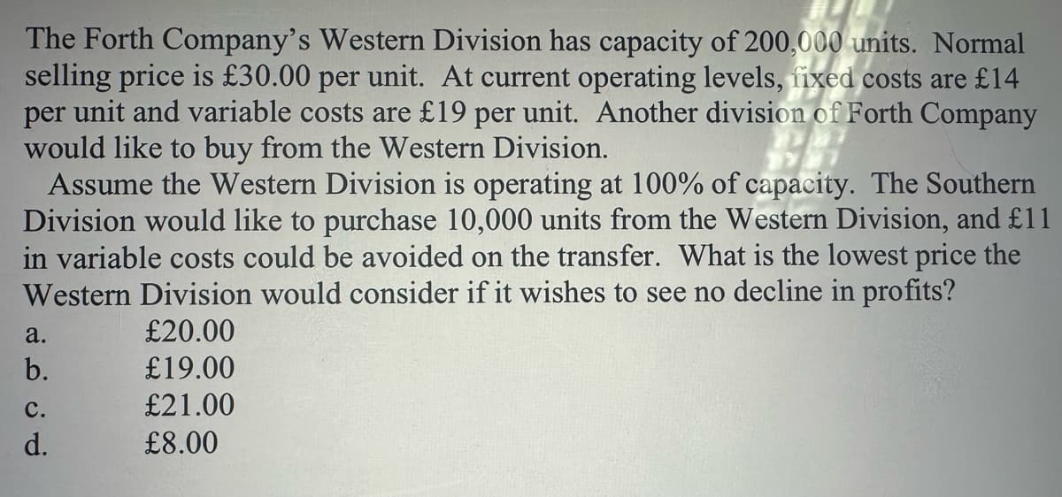 The Forth Company's Western Division has capacity of 200,000 units. Normal
selling price is £30.00 per unit. At current operating levels, fixed costs are £14
per unit and variable costs are £19 per unit. Another division of Forth Company
would like to buy from the Western Division.
Assume the Western Division is operating at 100% of capacity. The Southern
Division would like to purchase 10,000 units from the Western Division, and £11
in variable costs could be avoided on the transfer. What is the lowest price the
Western Division would consider if it wishes to see no decline in profits?
a.
£20.00
b.
£19.00
PP
C.
£21.00
d.
£8.00