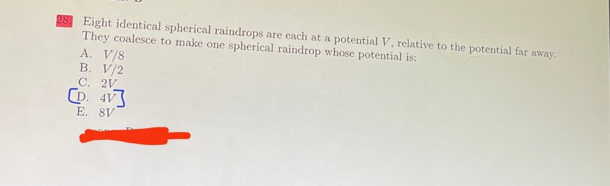 28. Eight identical spherical raindrops are each at a potential V, relative to the potential far away.
They coalesce to make one spherical raindrop whose potential is:
A. V/8
B. V/2
C. 2V
CD. 4V
E. 8V