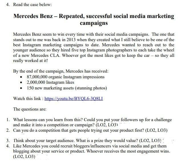 4. Read the case below:
Mercedes Benz – Repeated, successful social media marketing
campaigns
Mercedes Benz seem to win every time with their social media campaigns. The one that
stands out to me was back in 2013 when they created what I still believe to be one of the
best Instagram marketing campaigns to date. Mercedes wanted to reach out to the
younger audience so they hired five top Instagram photographers to each take the wheel
of a new Mercedes CLA. Whoever got the most likes got to keep the car – so they all
really worked at it!
By the end of the campaign, Mercedes has received:
• 87,000,000 organic Instagram impressions
• 2,000,000 Instagram likes
• 150 new marketing assets (stunning photos)
Watch this link : https://youtu.be/BYQL6-3Q8LI
The questions are:
1. What lessons can you learn from this? Could you put your followers up for a challenge
and make it into a competition or campaign? (LO2, LO3)
2. Can you do a competition that gets people trying out your product first? (LO2, LO3)
3. Think about your target audience. What is a prize they would value? (LO2, LO3)
4. Like Mercedes you could recruit bloggers/influencers via social media and get them
blogging about your service or product. Whoever receives the most engagement wins.
(LO2, LO3)
