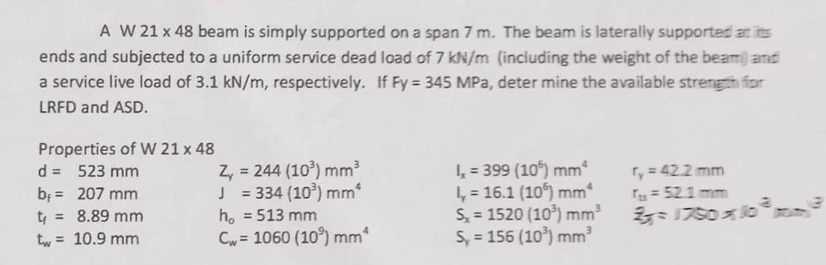 A W 21 x 48 beam is simply supported on a span 7 m. The beam is laterally supported at its
ends and subjected to a uniform service dead load of 7 kN/m (including the weight of the beam) and
a service live load of 3.1 kN/m, respectively. If Fy = 345 MPa, determine the available strength for
LRFD and ASD.
Properties of W 21 x 48
d = 523 mm
b₁ = 207 mm
t = 8.89 mm
tw=10.9 mm
Z₁ = 244 (103) mm³
J = 334 (10³) mm²
h₁ = 513 mm
Cw= 1060 (10%) mm*
4 = 399 (106) mm
l, = 16.1 (10) mm
Sx = 1520 (103) mm³
Sy = 156 (10³) mm³
ry = 42.2 mm
fts = 52.1 mm
1750x10 com