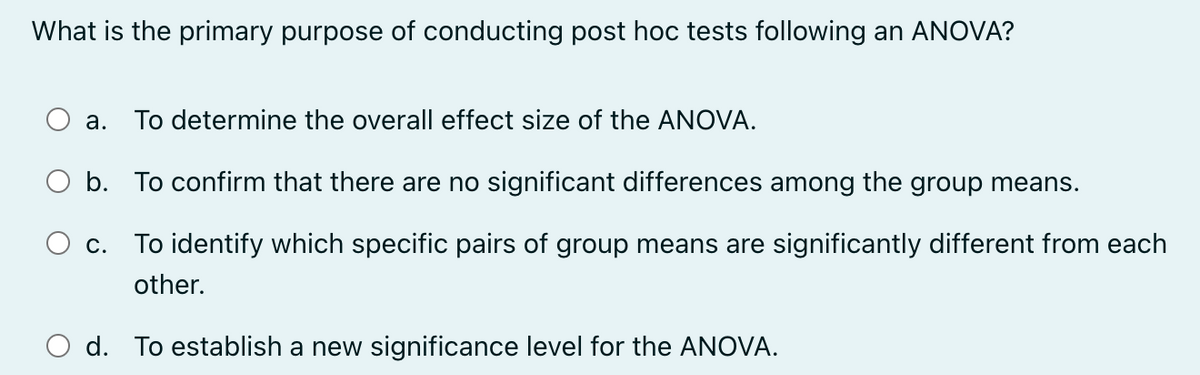What is the primary purpose of conducting post hoc tests following an ANOVA?
a. To determine the overall effect size of the ANOVA.
○ b. To confirm that there are no significant differences among the group means.
c. To identify which specific pairs of group means are significantly different from each
other.
○ d. To establish a new significance level for the ANOVA.