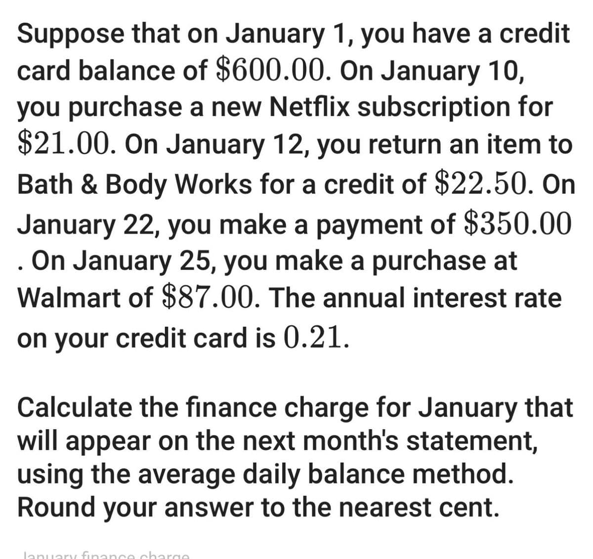 •
Suppose that on January 1, you have a credit
card balance of $600.00. On January 10,
you purchase a new Netflix subscription for
$21.00. On January 12, you return an item to
Bath & Body Works for a credit of $22.50. On
January 22, you make a payment of $350.00
On January 25, you make a purchase at
Walmart of $87.00. The annual interest rate
on your credit card is 0.21.
Calculate the finance charge for January that
will appear on the next month's statement,
using the average daily balance method.
Round your answer to the nearest cent.
January finance charge.