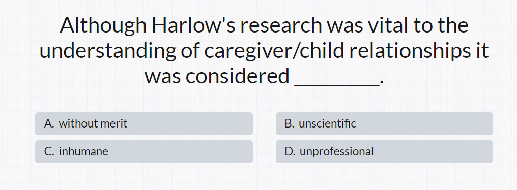 Although Harlow's research was vital to the
understanding of caregiver/child relationships it
was considered
A. without merit
C. inhumane
B. unscientific
D. unprofessional