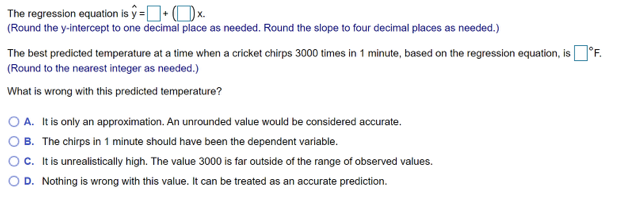 The regression equation is ŷ =+x.
(Round the y-intercept to one decimal place as needed. Round the slope to four decimal places as needed.)
The best predicted temperature at a time when a cricket chirps 3000 times in 1 minute, based on the regression equation, is °F.
(Round to the nearest integer as needed.)
What is wrong with this predicted temperature?
A. It is only an approximation. An unrounded value would be considered accurate.
B. The chirps in 1 minute should have been the dependent variable.
C. It is unrealistically high. The value 3000 is far outside of the range of observed values.
D. Nothing is wrong with this value. It can be treated as an accurate prediction.
