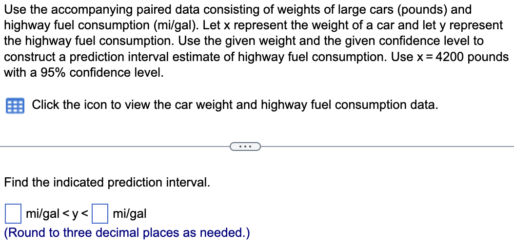 Use the accompanying paired data consisting of weights of large cars (pounds) and
highway fuel consumption (mi/gal). Let x represent the weight of a car and let y represent
the highway fuel consumption. Use the given weight and the given confidence level to
construct a prediction interval estimate of highway fuel consumption. Use x = 4200 pounds
with a 95% confidence level.
Click the icon to view the car weight and highway fuel consumption data.
Find the indicated prediction interval.
mi/gal<y<
mi/gal
(Round to three decimal places as needed.)