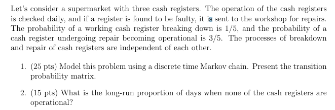 Let's consider a supermarket with three cash registers. The operation of the cash registers
is checked daily, and if a register is found to be faulty, it is sent to the workshop for repairs.
The probability of a working cash register breaking down is 1/5, and the probability of a
cash register undergoing repair becoming operational is 3/5. The processes of breakdown
and repair of cash registers are independent of each other.
1. (25 pts) Model this problem using a discrete time Markov chain. Present the transition
probability matrix.
2. (15 pts) What is the long-run proportion of days when none of the cash registers are
operational?