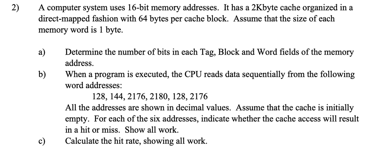 2)
A computer system uses 16-bit memory addresses. It has a 2Kbyte cache organized in a
direct-mapped fashion with 64 bytes per cache block. Assume that the size of each
memory word is 1 byte.
a)
b)
Determine the number of bits in each Tag, Block and Word fields of the memory
address.
When a program is executed, the CPU reads data sequentially from the following
word addresses:
128, 144, 2176, 2180, 128, 2176
All the addresses are shown in decimal values. Assume that the cache is initially
empty. For each of the six addresses, indicate whether the cache access will result
in a hit or miss. Show all work.
Calculate the hit rate, showing all work.