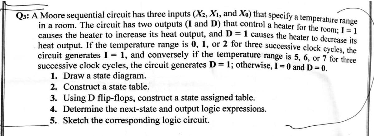 =
1 causes the heater to decrease its
Q3: A Moore sequential circuit has three inputs (X2, X1, and Xo) that specify a temperature range
in a room. The circuit has two outputs (I and D) that control a heater for the room; I = 1
causes the heater to increase its heat output, and D
heat output. If the temperature range is 0, 1, or 2 for three successive clock cycles, the
circuit generates I = 1, and conversely if the temperature range is 5, 6, or 7 for three
successive clock cycles, the circuit generates D = 1; otherwise, I = 0 and D = 0.
1. Draw a state diagram.
2. Construct a state table.
3. Using D flip-flops, construct a state assigned table.
4. Determine the next-state and output logic expressions.
5. Sketch the corresponding logic circuit.