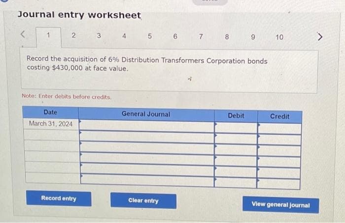 Journal entry worksheet
<
1
2
3
Note: Enter debits before credits.
Date
March 31, 2024
Record the acquisition of 6% Distribution Transformers Corporation bonds
costing $430,000 at face value.
Record entry
4 5 6 7
General Journal
8 9
Clear entry
Debit
10
Credit
View general journal
>