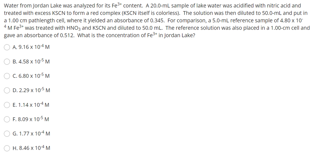 Water from Jordan Lake was analyzed for its Fe³+ content. A 20.0-mL sample of lake water was acidified with nitric acid and
treated with excess KSCN to form a red complex (KSCN itself is colorless). The solution was then diluted to 50.0-mL and put in
a 1.00 cm pathlength cell, where it yielded an absorbance of 0.345. For comparison, a 5.0-mL reference sample of 4.80 x 10
¹ M Fe³+ was treated with HNO3 and KSCN and diluted to 50.0 mL. The reference solution was also placed in a 1.00-cm cell and
gave an absorbance of 0.512. What is the concentration of Fe³+ in Jordan Lake?
4
A. 9.16 x 10-4 M
B. 4.58 x 10-5 M
C. 6.80 x 10-5 M
D. 2.29 x 10-5 M
E. 1.14 x 10-4 M
F. 8.09 x 10-5 M
G. 1.77 x 10-4 M
H. 8.46 x 10-4 M