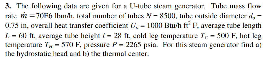 3. The following data are given for a U-tube steam generator. Tube mass flow
rate m =70E6 lbm/h, total number of tubes N = 8500, tube outside diameter d, =
0.75 in, overall heat transfer coefficient U, = 1000 Btu/h ft F, average tube length
L = 60 ft, average tube heightl = 28 ft, cold leg temperature Tc = 500 F, hot leg
temperature TH = 570 F, pressure P = 2265 psia. For this steam generator find a)
the hydrostatic head and b) the thermal center.
