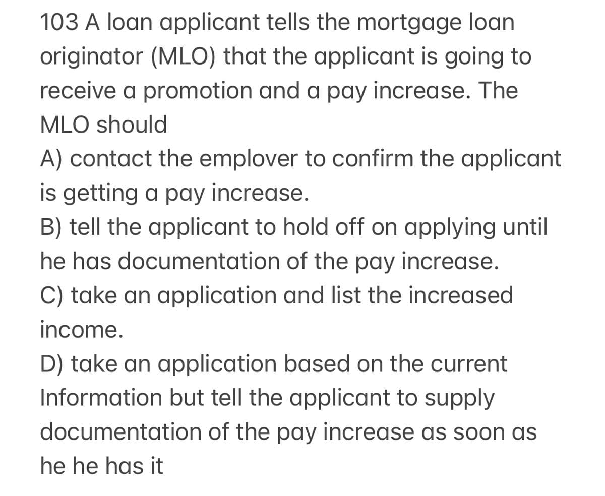 103 A loan applicant tells the mortgage loan
originator (MLO) that the applicant is going to
receive a promotion and a pay increase. The
MLO should
A) contact the emplover to confirm the applicant
is getting a pay increase.
B) tell the applicant to hold off on applying until
he has documentation of the pay increase.
C) take an application and list the increased
income.
D) take an application based on the current
Information but tell the applicant to supply
documentation of the pay increase as
he he has it