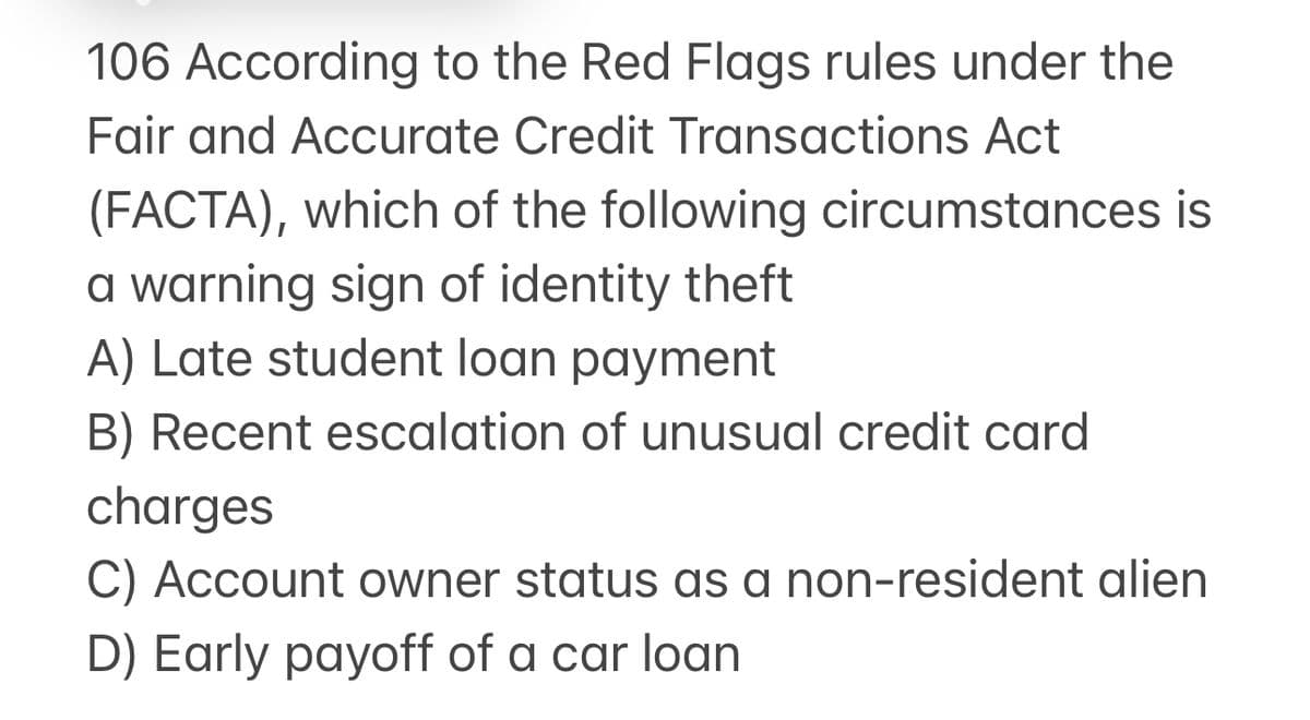 106 According to the Red Flags rules under the
Fair and Accurate Credit Transactions Act
(FACTA), which of the following circumstances is
a warning sign of identity theft
A) Late student loan payment
B) Recent escalation of unusual credit card
charges
C) Account owner status as a non-resident alien
D) Early payoff of a car loan