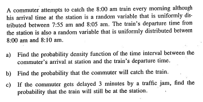A commuter attempts to catch the 8:00 am train every morning although
his arrival time at the station is a random variable that is uniformly dis-
tributed between 7:55 am and 8:05 am. The train's departure time from
the station is also a random variable that is uniformly distributed between
8:00 am and 8:10 am.
a) Find the probability density function of the time interval between the
commuter's arrival at station and the train's departure time.
b) Find the probability that the commuter will catch the train.
c) If the commuter gets delayed 3 minutes by a traffic jam, find the
probability that the train will still be at the station.