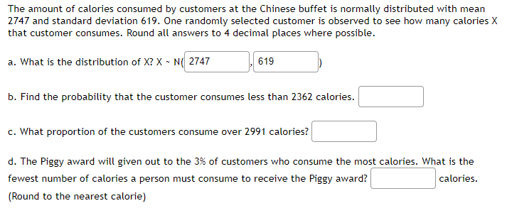 The amount of calories consumed by customers at the Chinese buffet is normally distributed with mean
2747 and standard deviation 619. One randomly selected customer is observed to see how many calories X
that customer consumes. Round all answers to 4 decimal places where possible.
a. What is the distribution of X? XN( 2747
619
b. Find the probability that the customer consumes less than 2362 calories.
c. What proportion of the customers consume over 2991 calories?
d. The Piggy award will given out to the 3% of customers who consume the most calories. What is the
fewest number of calories a person must consume to receive the Piggy award?
calories.
(Round to the nearest calorie)
