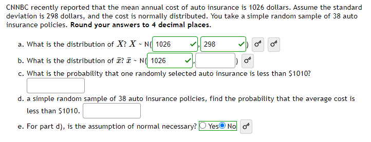 CNNBC recently reported that the mean annual cost of auto insurance is 1026 dollars. Assume the standard
deviation is 298 dollars, and the cost is normally distributed. You take a simple random sample of 38 auto
insurance policies. Round your answers to 4 decimal places.
a. What is the distribution of X? XN( 1026
b. What is the distribution of ? ~ N( 1026
c. What is the probability that one randomly selected auto insurance is less than $1010?
298
or or
d. a simple random sample of 38 auto insurance policies, find the probability that the average cost is
less than $1010.
e. For part d), the assumption of normal necessary? Yes No o