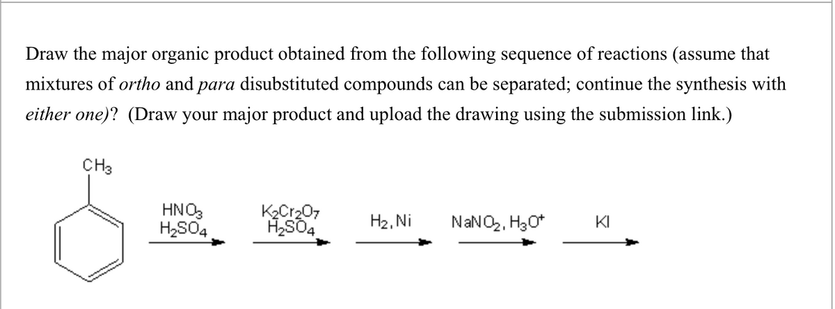 Draw the major organic product obtained from the following sequence of reactions (assume that
mixtures of ortho and para disubstituted compounds can be separated; continue the synthesis with
either one)? (Draw your major product and upload the drawing using the submission link.)
CH3
HNO3
H₂SO4
K2Cr2O7
H₂SO4
H2, Ni
NaNO2, H3O+
KI