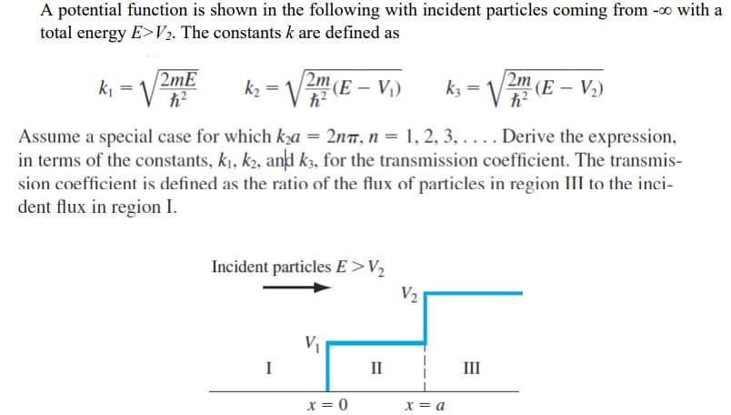 A potential function is shown in the following with incident particles coming from -0 with a
total energy E>V2. The constants k are defined as
k₁
=
2mE
h?
h?
k₂ = √√2m (E - V₁)
h²
k3 = √√2m (E - V₂)
Assume a special case for which k₂a = 2nπ, n = 1, 2, 3,.... Derive the expression,
in terms of the constants, k₁, k2, and k3, for the transmission coefficient. The transmis-
sion coefficient is defined as the ratio of the flux of particles in region III to the inci-
dent flux in region I.
Incident particles E>V₂
I
V₁
II
V2
III
x = 0
x = a