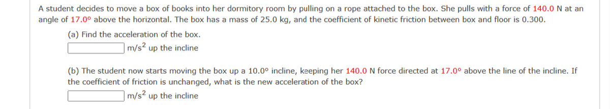 A student decides to move a box of books into her dormitory room by pulling on a rope attached to the box. She pulls with a force of 140.0 N at an
angle of 17.0° above the horizontal. The box has a mass of 25.0 kg, and the coefficient of kinetic friction between box and floor is 0.300.
(a) Find the acceleration of the box.
m/s² up the incline
(b) The student now starts moving the box up a 10.0° incline, keeping her 140.0 N force directed at 17.0° above the line of the incline. If
the coefficient of friction is unchanged, what is the new acceleration of the box?
m/s² up the incline