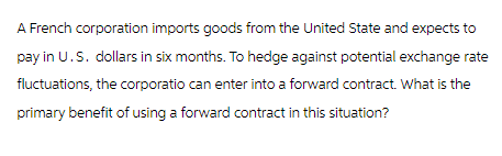 A French corporation imports goods from the United State and expects to
pay in U.S. dollars in six months. To hedge against potential exchange rate
fluctuations, the corporatio can enter into a forward contract. What is the
primary benefit of using a forward contract in this situation?