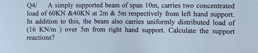 Q4/ A simply supported beam of span 10m, carries two concentrated
load of 60KN &40KN at 2m & 5m respectively from left hand support.
In addition to this, the beam also carries uniformly distributed load of
(16 KN/m) over 5m from right hand support. Calculate the support
reactions?