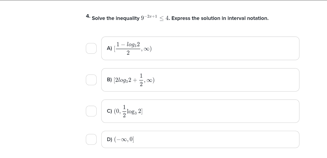 4. Solve the inequality 9-2x+1 < 4. Express the solution in interval notation.
A)
1 - log32
2
∞)
B) (210932+ 1,00)
c) (0, log3 2]
D) (-0,0]