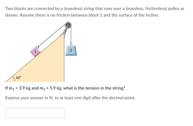 Two blocks are connected by a (massless) string that runs over a (massless, frictionless) pulley as
shown. Assume there is no friction between block 1 and the surface of the incline.
40°
2
If m₁ = 3.9 kg and m₂ = 5.9 kg, what is the tension in the string?
Express your answer in N, to at least one digit after the decimal point.