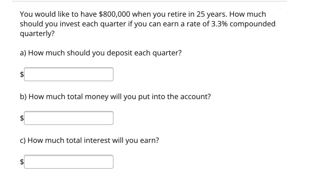 You would like to have $800,000 when you retire in 25 years. How much
should you invest each quarter if you can earn a rate of 3.3% compounded
quarterly?
a) How much should you deposit each quarter?
$
b) How much total money will you put into the account?
$
c) How much total interest will you earn?
$