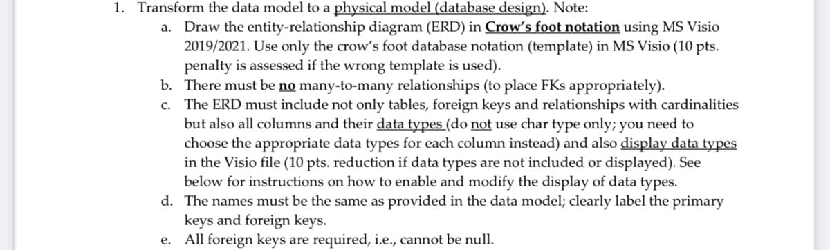 1. Transform the data model to a physical model (database design). Note:
a. Draw the entity-relationship diagram (ERD) in Crow's foot notation using MS Visio
2019/2021. Use only the crow's foot database notation (template) in MS Visio (10 pts.
penalty is assessed if the wrong template is used).
b. There must be no many-to-many relationships (to place FKs appropriately).
c. The ERD must include not only tables, foreign keys and relationships with cardinalities
but also all columns and their data types (do not use char type only; you need to
choose the appropriate data types for each column instead) and also display data types
in the Visio file (10 pts. reduction if data types are not included or displayed). See
below for instructions on how to enable and modify the display of data types.
d. The names must be the same as provided in the data model; clearly label the primary
keys and foreign keys.
e. All foreign keys are required, i.e., cannot be null.