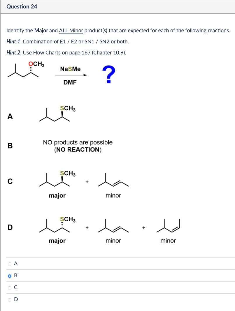 Question 24
Identify the Major and ALL Minor product(s) that are expected for each of the following reactions.
Hint 1: Combination of E1/E2 or SN1 / SN2 or both.
Hint 2: Use Flow Charts on page 167 (Chapter 10.9).
OCH3
NaSMe
DMF
?
SCH 3
A
B
NO products are possible
(NO REACTION)
SCH3
C
major
D
○ A
O B
CD
SCH 3
major
minor
minor
+
minor