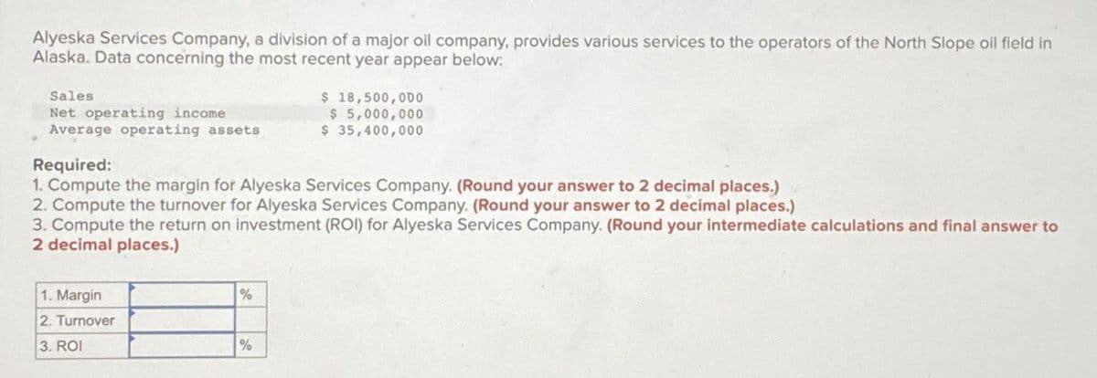 Alyeska Services Company, a division of a major oil company, provides various services to the operators of the North Slope oil field in
Alaska. Data concerning the most recent year appear below:
Sales
Net operating income
Average operating assets
Required:
$ 18,500,000
$ 5,000,000
$ 35,400,000
1. Compute the margin for Alyeska Services Company. (Round your answer to 2 decimal places.)
2. Compute the turnover for Alyeska Services Company. (Round your answer to 2 decimal places.)
3. Compute the return on investment (ROI) for Alyeska Services Company. (Round your intermediate calculations and final answer to
2 decimal places.)
1. Margin
2. Turnover
3. ROI
%
%