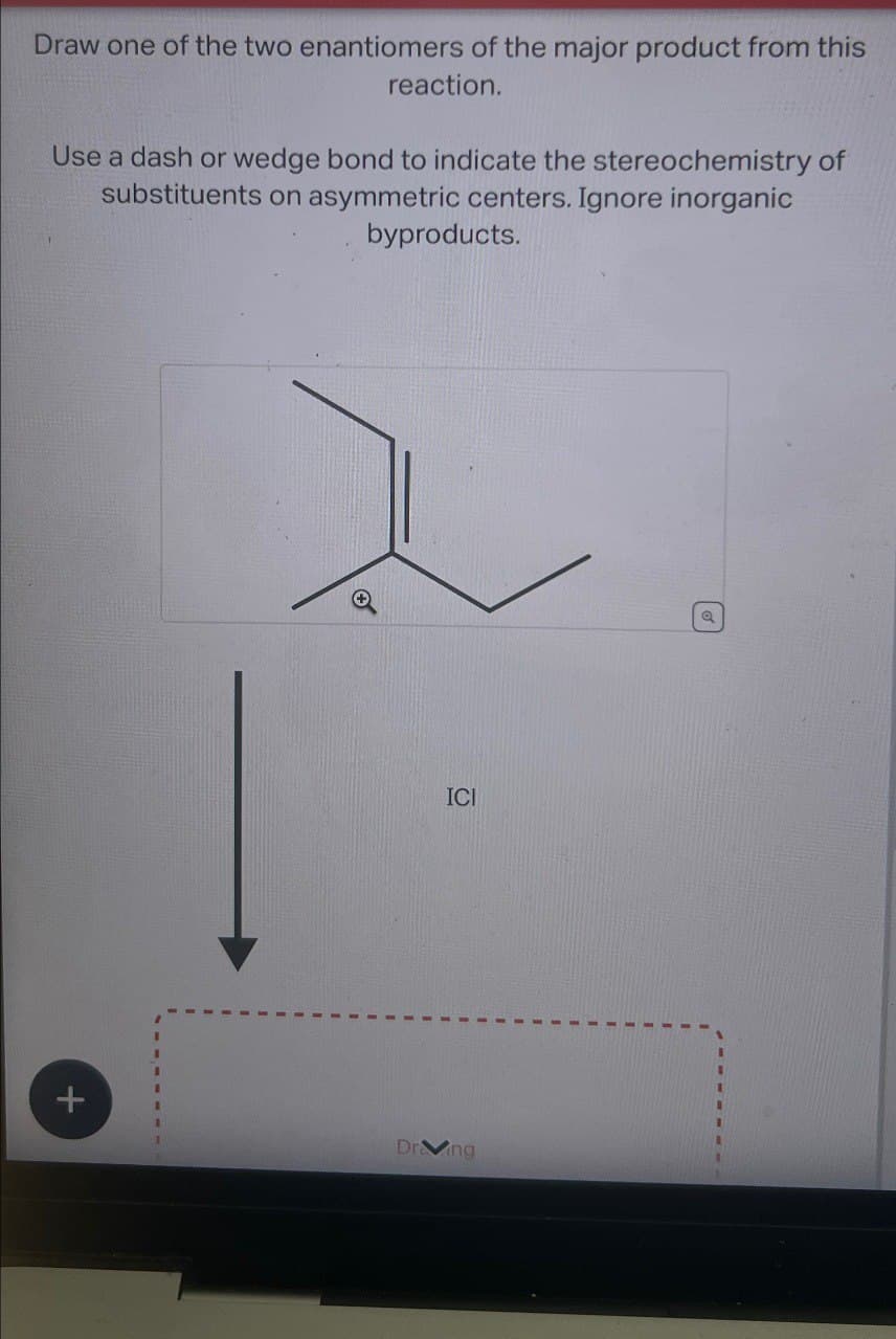 Draw one of the two enantiomers of the major product from this
reaction.
Use a dash or wedge bond to indicate the stereochemistry of
substituents on asymmetric centers. Ignore inorganic
byproducts.
+
ICI
101
Dr ng
a