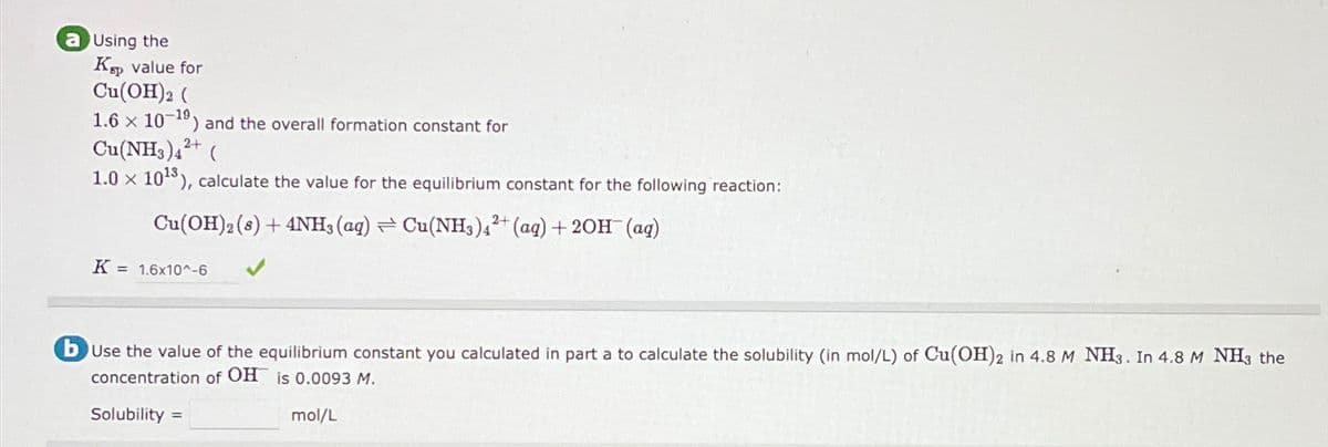 a Using the
Kep value for
Cu(OH)2 (
1.6 x 10-19) and the overall formation constant for
Cu(NH3)2+ (
1.0 x 1013), calculate the value for the equilibrium constant for the following reaction:
Cu(OH)2(8)+4NH, (aq)
K = = 1.6x10^-6
Cu(NH3)42+ (aq) + 20H(aq)
buse the value of the equilibrium constant you calculated in part a to calculate the solubility (in mol/L) of Cu(OH)2 in 4.8 M NH3. In 4.8 M NH3 the
concentration of OH is 0.0093 M.
Solubility =
mol/L