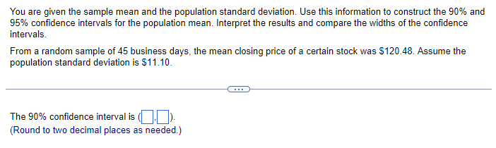 You are given the sample mean and the population standard deviation. Use this information to construct the 90% and
95% confidence intervals for the population mean. Interpret the results and compare the widths of the confidence
intervals.
From a random sample of 45 business days, the mean closing price of a certain stock was $120.48. Assume the
population standard deviation is $11.10.
The 90% confidence interval is (.).
(Round to two decimal places as needed.)