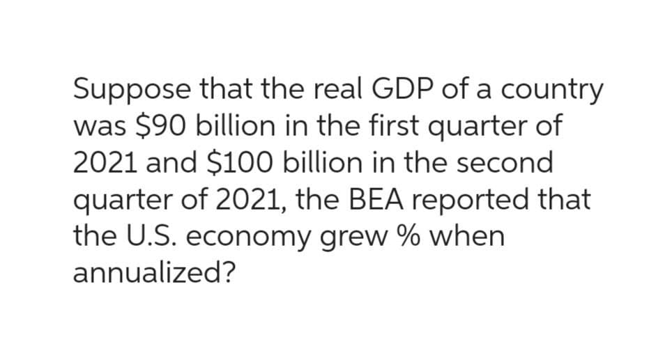 Suppose that the real GDP of a country
was $90 billion in the first quarter of
2021 and $100 billion in the second
quarter of 2021, the BEA reported that
the U.S. economy grew % when
annualized?