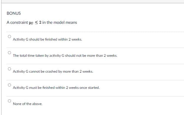 BONUS
A constraint y < 2 in the model means
Activity G should be finished within 2 weeks.
The total time taken by activity G should not be more than 2 weeks.
Activity G cannot be crashed by more than 2 weeks.
Activity G must be finished within 2 weeks once started.
None of the above.