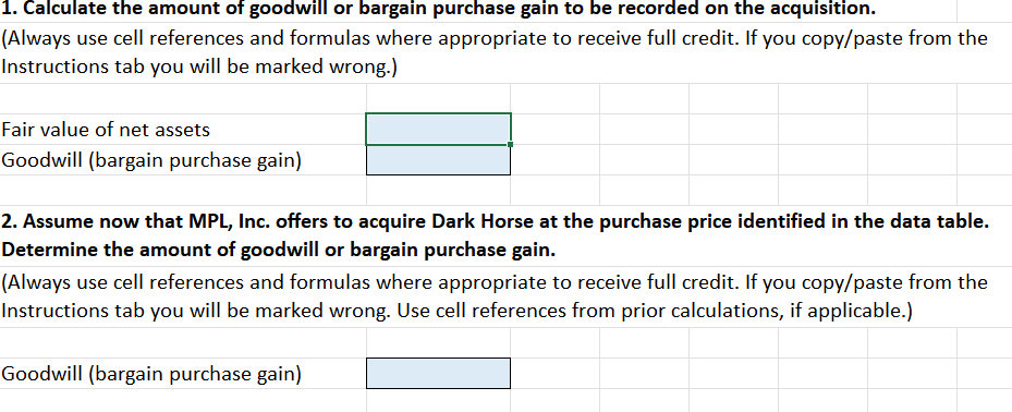 1. Calculate the amount of goodwill or bargain purchase gain to be recorded on the acquisition.
(Always use cell references and formulas where appropriate to receive full credit. If you copy/paste from the
Instructions tab you will be marked wrong.)
Fair value of net assets
Goodwill (bargain purchase gain)
2. Assume now that MPL, Inc. offers to acquire Dark Horse at the purchase price identified in the data table.
Determine the amount of goodwill or bargain purchase gain.
(Always use cell references and formulas where appropriate to receive full credit. If you copy/paste from the
Instructions tab you will be marked wrong. Use cell references from prior calculations, if applicable.)
Goodwill (bargain purchase gain)