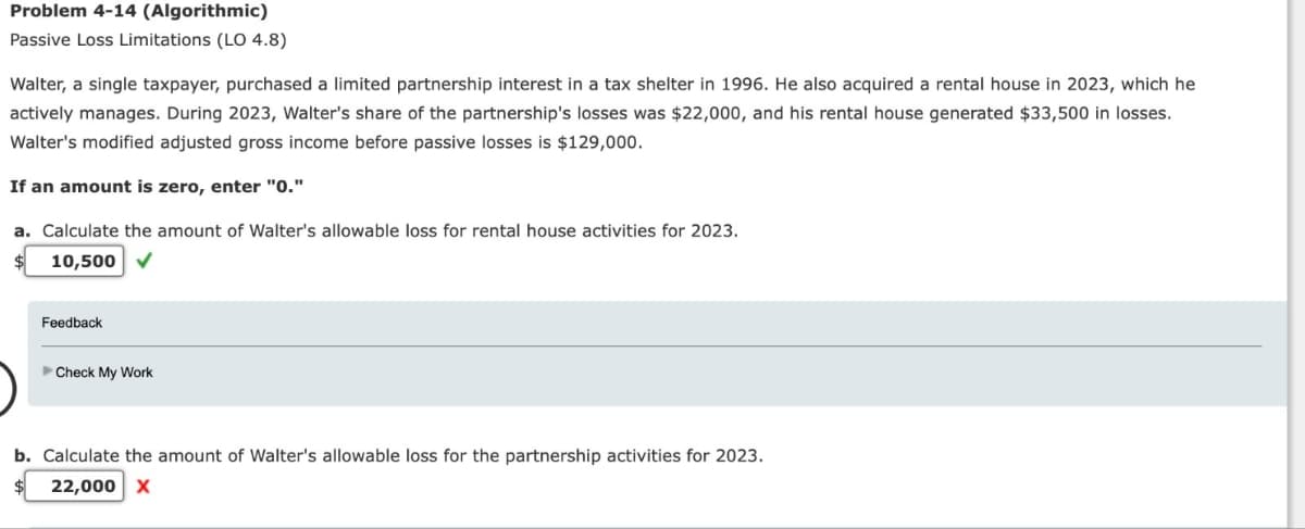 Problem 4-14 (Algorithmic)
Passive Loss Limitations (LO 4.8)
Walter, a single taxpayer, purchased a limited partnership interest in a tax shelter in 1996. He also acquired a rental house in 2023, which he
actively manages. During 2023, Walter's share of the partnership's losses was $22,000, and his rental house generated $33,500 in losses.
Walter's modified adjusted gross income before passive losses is $129,000.
If an amount is zero, enter "0."
a. Calculate the amount of Walter's allowable loss for rental house activities for 2023.
10,500
Feedback
Check My Work
b. Calculate the amount of Walter's allowable loss for the partnership activities for 2023.
22,000 X