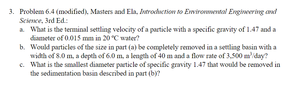 3. Problem 6.4 (modified), Masters and Ela, Introduction to Environmental Engineering and
Science, 3rd Ed.:
a. What is the terminal settling velocity of a particle with a specific gravity of 1.47 and a
diameter of 0.015 mm in 20 °C water?
b. Would particles of the size in part (a) be completely removed in a settling basin with a
width of 8.0 m, a depth of 6.0 m, a length of 40 m and a flow rate of 3,500 m³/day?
c. What is the smallest diameter particle of specific gravity 1.47 that would be removed in
the sedimentation basin described in part (b)?