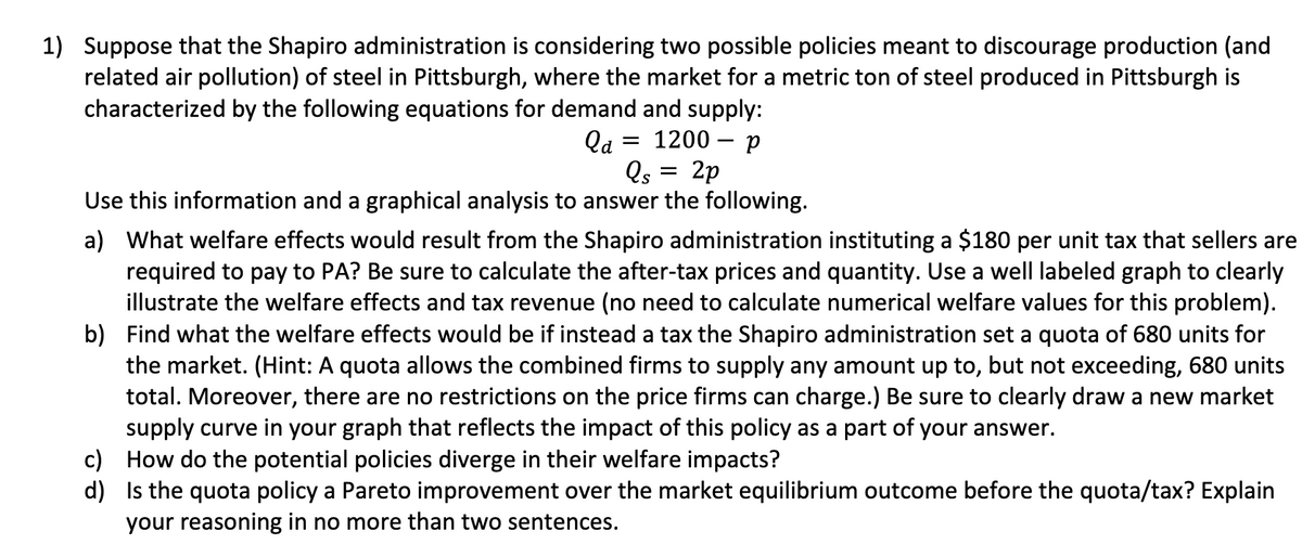 1) Suppose that the Shapiro administration is considering two possible policies meant to discourage production (and
related air pollution) of steel in Pittsburgh, where the market for a metric ton of steel produced in Pittsburgh is
characterized by the following equations for demand and supply:
Qa= = 1200 - p
2p
Qs
Use this information and a graphical analysis to answer the following.
=
a) What welfare effects would result from the Shapiro administration instituting a $180 per unit tax that sellers are
required to pay to PA? Be sure to calculate the after-tax prices and quantity. Use a well labeled graph to clearly
illustrate the welfare effects and tax revenue (no need to calculate numerical welfare values for this problem).
b) Find what the welfare effects would be if instead a tax the Shapiro administration set a quota of 680 units for
the market. (Hint: A quota allows the combined firms to supply any amount up to, but not exceeding, 680 units
total. Moreover, there are no restrictions on the price firms can charge.) Be sure to clearly draw a new market
supply curve in your graph that reflects the impact of this policy as a part of your answer.
How do the potential policies diverge in their welfare impacts?
c)
d)
Is the quota policy a Pareto improvement over the market equilibrium outcome before the quota/tax? Explain
your reasoning in no more than two sentences.