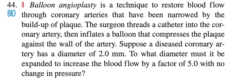 44. | Balloon angioplasty is a technique to restore blood flow
BIO through coronary arteries that have been narrowed by the
build-up of plaque. The surgeon threads a catheter into the cor-
onary artery, then inflates a balloon that compresses the plaque
against the wall of the artery. Suppose a diseased coronary ar-
tery has a diameter of 2.0 mm. To what diameter must it be
expanded to increase the blood flow by a factor of 5.0 with no
change in pressure?