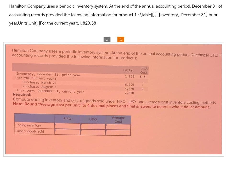 Hamilton Company uses a periodic inventory system. At the end of the annual accounting period, December 31 of
accounting records provided the following information for product 1 : \table[[,,], [Inventory, December 31, prior
year, Units, Unit], [For the current year:,1,820, $8
C
Hamilton Company uses a periodic inventory system. At the end of the annual accounting period, December 31 of th
accounting records provided the following information for product 1:
Inventory, December 31, prior year
For the current year:
Purchase, March 21
Purchase, August 1
Units
Unit
Cost
1,820
$ 8
6,090 7
4,070
2,810
5
Inventory, December 31, current year
Required:
Compute ending inventory and cost of goods sold under FIFO, LIFO, and average cost inventory costing methods.
Note: Round "Average cost per unit" to 4 decimal places and final answers to nearest whole dollar amount.
Ending inventory
Cost of goods sold
Average
FIFO
LIFO
Cost